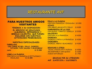 POLLO A LA PLANCHA CON PAPA FRANCESA Y ENSALADA  $ 9.000 AJIACO CON ARROZ AGUACATE Y POLLO $ 9.000 HAMBURGUESA DE LA CASA CON QUESO, TOMATE Y CEBOLLA  $ 5.000 SALCHIPAPA CON PAPA A LA FRANCESA $ 4.000 CHORIPAPA CHORIZO Y PAPA A LA FRANCESA $ 4.000 CHORIAREPA CHORIZO, AREPA Y GUACAMOLE $ 4.000 DESAYUNO Y OTROS CALDO, CHOCOLATE Y HUEVOS $ 4.500 AGUADEPANELA CON QUESO $ 2.000 JUGOS NATURALES $ 1.700 GRACIAS POR SU ATENCION AVF  3147571576 / 3167290073 RESTAURANTE AVF PARA NUESTROS AMIGOS VISITANTES TENEMOS A SU DISPOSICION EL SERVICIO DE DESAYUNOS ALMUERZOS, REFRIGERIOS Y BEBIDAS CALIENTES, QUE PUEDEN INCLUIRSE CON NUESTRAS ACTIVIDADES PROGRAMADAS NUESTRAS ESPECIALIDADES PARRILLADA  CON CARNE DE RES, POLLO, CHORIZO, PATACON, PAPA SALADA Y GUACAMOLE costo $ 15.000 LOMO A LA PLANCHA CON PAPA A LA FRANCESA O FETTUCINNI Y ENSALADA $ 12.000 