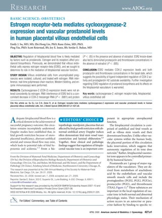 Research                                                                                                                www. AJOG.org

BASIC SCIENCE: OBSTETRICS
Estrogen receptor-beta mediates cyclooxygenase-2
expression and vascular prostanoid levels
in human placental villous endothelial cells
Emily J. Su, MD, MS; Zhi-Hong Lin, PhD; Rana Zeine, MD, PhD;
Ping Yin, PhD; Scott Reierstad, BS; Joy E. Innes, BS; Serdar E. Bulun, MD


OBJECTIVE: Regulation of fetoplacental blood ﬂow is likely mediated           (P .05) in the presence and absence of estradiol. ESR2 knock-down
by factors such as prostanoids. Estrogen and its receptors affect pro-        also led to diminished prostacyclin and thromboxane concentrations in
stanoid biosynthesis. Previously, we demonstrated that villous endo-          the absence of estradiol (P .005).
thelial cells express estrogen receptor-beta (ESR2), and we sought to
determine its role in the mediation of fetoplacental vascular function.       CONCLUSION: ESR2 mediates COX-2 expression levels and both
                                                                              prostacyclin and thromboxane concentrations in the basal state, which
STUDY DESIGN: Villous endothelial cells from uncomplicated preg-
                                                                              suggests the possibility of ligand-independent regulation of COX-2 ac-
nancies were isolated, cultured, and treated with estrogen. RNA inter-
                                                                              tivity and prostaglandin H2 substrate availability. Further investigation
ference, real-time polymerase chain reaction, Western blotting, and en-
                                                                              regarding ESR2 regulation of prostanoid biosynthesis and its effects on
zyme immunoassays were performed.
                                                                              the fetoplacental vasculature is warranted.
RESULTS: Cyclooxygenase-2 (COX-2) expression levels were not al-
tered consistently by estrogen. RNA interference of ESR2 led to a con-        Key words: cyclooxygenase-2, estrogen receptor-beta, fetoplacental,
comitant decrease in COX-2 messenger RNA (P .0001) and protein                villous endothelial cell

Cite this article as: Su EJ, Lin Z-H, Zeine R, et al. Estrogen receptor-beta mediates cyclooxygenase-2 expression and vascular prostanoid levels in human
placental villous endothelial cells. Am J Obstet Gyncol 2009;200:427.e1-427.e8.




A     dequate fetoplacental blood ﬂow is a
      critical element in the achievement of
successful pregnancy outcome; this circu-           topathologic standpoint, placentas that are
                                                                                                        ponent in appropriate uteroplacental
                                                                                                        function.
                                                                                                           The fetoplacental circulation is com-
lation remains incompletely understood.             affected by fetal growth restriction with ab-       prised of umbilical and fetal vessels as
Doppler studies have established that, in           normal umbilical artery Doppler indices             well as villous stem vessels and their
fetal growth restriction because of utero-          often demonstrate fetal stem vessel vaso-           downstream branches. Unlike other vas-
placental insufﬁciency, aberrant umbilical          constriction and luminal obliteration.4,5           cular systems within the human body,
arterial and venous blood ﬂow may exist,            Together, these clinical and pathologic             the placental portion of this circulation
which leads to potential risks of fetal hy-         ﬁndings suggest that regulation of fetopla-         lacks innervation, which suggests that
poxemia and acidemia.1-3 From a his-                cental vascular tone is an important com-           autonomic regulation of its tone does
                                                                                                        not exist.6 Rather, fetoplacental vasomo-
From the Division of Maternal-Fetal Medicine, Department of Obstetrics and Gynecology                   tor tone appears to be controlled primar-
(Dr Su); the Division of Reproductive Biology Research, Department of Obstetrics and                    ily by humoral factors.7
Gynecology (Drs Lin, Yin, and Bulun, Mr Reierstad, and Ms Innes), and the Department of                    Prostanoids are 1 group of major reg-
Pathology (Dr Zeine), Feinberg School of Medicine, Northwestern University, Chicago, IL.                ulators of the vasculature. They are de-
This research was presented at the 29th Annual Meeting of the Society for Maternal–Fetal                rived from metabolism of arachidonic
Medicine, San Diego, CA, Jan. 26-31, 2009.
                                                                                                        acid by the endothelium and vascular
Received Nov. 22, 2008; revised Jan. 7, 2009; accepted Jan. 21, 2009.
                                                                                                        smooth muscle cells and include the
Reprints: Serdar E. Bulun, 303 E. Superior St., Lurie Building, 4-250, Chicago, IL 60611.
                                                                                                        prostaglandins (PGD2, PGE2, PGF2 ),
s-bulun@northwestern.edu.
                                                                                                        prostacyclin (PGI2), and thromboxane
Support for this research was provided by the AAOGF/SMFM Scholarship Award 2007-10 and
Northwestern Memorial Foundation Private Donor Grant 2007-08.                                           (TXA2; Figure 1).8 These substances are
0002-9378/free • © 2009 Mosby, Inc. All rights reserved. • doi: 10.1016/j.ajog.2009.01.025              important in the local regulation of vas-
                                                                                                        cular tone in both normal and abnormal
                                                                                                        physiologic states. Their mechanism of
          For Editors’ Commentary, see Table of Contents                                                action occurs in an autocrine or para-
                                                                                                        crine fashion by binding to speciﬁc re-

                                                                                     APRIL 2009 American Journal of Obstetrics & Gynecology     427.e1
 