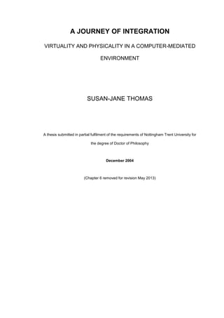 A JOURNEY OF INTEGRATION
VIRTUALITY AND PHYSICALITY IN A COMPUTER-MEDIATED
ENVIRONMENT
SUSAN-JANE THOMAS
A thesis submitted in partial fulfilment of the requirements of Nottingham Trent University for
the degree of Doctor of Philosophy
December 2004
(Chapter 6 removed for revision May 2013)
 