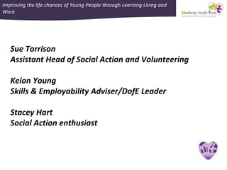 Improving the life chances of Young People through Learning Living and
Work
Sue Torrison
Assistant Head of Social Action and Volunteering
Keion Young
Skills & Employability Adviser/DofE Leader
Stacey Hart
Social Action enthusiast
 