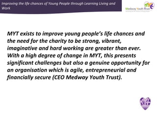 Improving the life chances of Young People through Learning Living and
Work
MYT exists to improve young people’s life chances and
the need for the charity to be strong, vibrant,
imaginative and hard working are greater than ever.
With a high degree of change in MYT, this presents
significant challenges but also a genuine opportunity for
an organisation which is agile, entrepreneurial and
financially secure (CEO Medway Youth Trust).
 