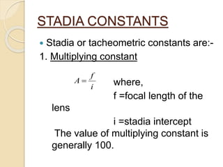 STADIA CONSTANTS
 Stadia or tacheometric constants are:-
1. Multiplying constant
where,
f =focal length of the
lens
i =stadia intercept
The value of multiplying constant is
generally 100.
i
f
A 
 