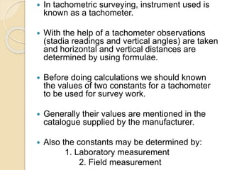  In tachometric surveying, instrument used is
known as a tachometer.
 With the help of a tachometer observations
(stadia readings and vertical angles) are taken
and horizontal and vertical distances are
determined by using formulae.
 Before doing calculations we should known
the values of two constants for a tachometer
to be used for survey work.
 Generally their values are mentioned in the
catalogue supplied by the manufacturer.
 Also the constants may be determined by:
1. Laboratory measurement
2. Field measurement
 