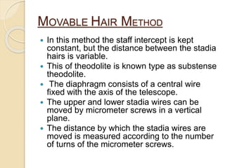 MOVABLE HAIR METHOD
 In this method the staff intercept is kept
constant, but the distance between the stadia
hairs is variable.
 This of theodolite is known type as substense
theodolite.
 The diaphragm consists of a central wire
fixed with the axis of the telescope.
 The upper and lower stadia wires can be
moved by micrometer screws in a vertical
plane.
 The distance by which the stadia wires are
moved is measured according to the number
of turns of the micrometer screws.
 
