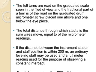  The full turns are read on the graduated scale
seen in the filed of view and the fractional part of
a turn is of the read on the graduated drum
micrometer screw placed one above and one
below the eye piece.
 The total distance through which stadia is the
sum wires move, equal to of the micrometer
readings.
 If the distance between the instrument station
and staff position is within 200 m, an ordinary
leveling staff may be used and a full meter
reading used for the purpose of observing a
constant intercept.
 