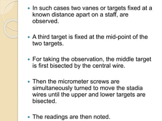  In such cases two vanes or targets fixed at a
known distance apart on a staff, are
observed.
 A third target is fixed at the mid-point of the
two targets.
 For taking the observation, the middle target
is first bisected by the central wire.
 Then the micrometer screws are
simultaneously turned to move the stadia
wires until the upper and lower targets are
bisected.
 The readings are then noted.
 