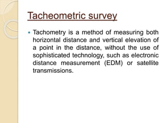 Tacheometric survey
 Tachometry is a method of measuring both
horizontal distance and vertical elevation of
a point in the distance, without the use of
sophisticated technology, such as electronic
distance measurement (EDM) or satellite
transmissions.
 