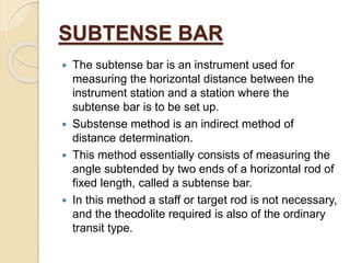 SUBTENSE BAR
 The subtense bar is an instrument used for
measuring the horizontal distance between the
instrument station and a station where the
subtense bar is to be set up.
 Substense method is an indirect method of
distance determination.
 This method essentially consists of measuring the
angle subtended by two ends of a horizontal rod of
fixed length, called a subtense bar.
 In this method a staff or target rod is not necessary,
and the theodolite required is also of the ordinary
transit type.
 
