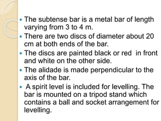  The subtense bar is a metal bar of length
varying from 3 to 4 m.
 There are two discs of diameter about 20
cm at both ends of the bar.
 The discs are painted black or red in front
and white on the other side.
 The alidade is made perpendicular to the
axis of the bar.
 A spirit level is included for levelling. The
bar is mounted on a tripod stand which
contains a ball and socket arrangement for
levelling.
 