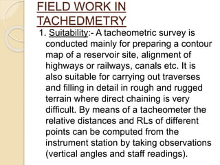 FIELD WORK IN
TACHEDMETRY
1. Suitability:- A tacheometric survey is
conducted mainly for preparing a contour
map of a reservoir site, alignment of
highways or railways, canals etc. It is
also suitable for carrying out traverses
and filling in detail in rough and rugged
terrain where direct chaining is very
difficult. By means of a tacheometer the
relative distances and RLs of different
points can be computed from the
instrument station by taking observations
(vertical angles and staff readings).
 