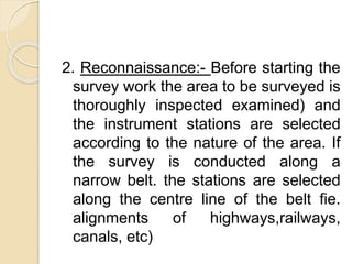 2. Reconnaissance:- Before starting the
survey work the area to be surveyed is
thoroughly inspected examined) and
the instrument stations are selected
according to the nature of the area. If
the survey is conducted along a
narrow belt. the stations are selected
along the centre line of the belt fie.
alignments of highways,railways,
canals, etc)
 