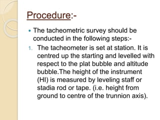 Procedure:-
 The tacheometric survey should be
conducted in the following steps:-
1. The tacheometer is set at station. It is
centred up the starting and levelled with
respect to the plat bubble and altitude
bubble.The height of the instrument
(HI) is measured by leveling staff or
stadia rod or tape. (i.e. height from
ground to centre of the trunnion axis).
 
