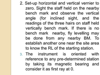2. Set-up horizontal and vertical vernier to
zero. Sight the staff held on the nearby
bench mark and observe the vertical
angle (for inclined sight, and the
readings of the three hairs on staff held
vertically bench mark. If there is no
bench mark nearby, fly levelling may
be done from any nearby BM. To
establish another one near the site area
to know the RL of the starting station.
3. The instrument is oriented with
reference to any pre-determined station
by taking its magnetic bearing and
consider it as first ray at 0.
 