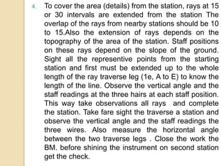 4. To cover the area (details) from the station, rays at 15
or 30 intervals are extended from the station The
overlap of the rays from nearby stations should be 10
to 15.Also the extension of rays depends on the
topography of the area of the station. Staff positions
on these rays depend on the slope of the ground.
Sight all the representive points from the starting
station and first must be extended up to the whole
length of the ray traverse leg (1e, A to E) to know the
length of the line. Observe the vertical angle and the
staff readings at the three hairs at each staff position.
This way take observations all rays and complete
the station. Take fare sight the traverse a station and
observe the vertical angle and the staff readings the
three wires. Also measure the horizontal angle
between the two traverse legs . Close the work the
BM. before shining the instrument on second station
get the check.
 