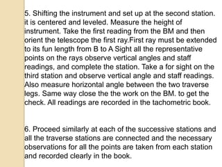 5. Shifting the instrument and set up at the second station.
it is centered and leveled. Measure the height of
instrument. Take the first reading from the BM and then
orient the telescope the first ray.First ray must be extended
to its fun length from B to A Sight all the representative
points on the rays observe vertical angles and staff
readings, and complete the station. Take a for sight on the
third station and observe vertical angle and staff readings.
Also measure horizontal angle between the two traverse
legs. Same way close the the work on the BM. to get the
check. All readings are recorded in the tachometric book.
6. Proceed similarly at each of the successive stations and
all the traverse stations are connected and the necessary
observations for all the points are taken from each station
and recorded clearly in the book.
 