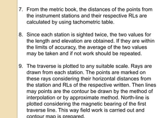 7. From the metric book, the distances of the points from
the instrument stations and their respective RLs are
calculated by using tachometric table.
8. Since each station is sighted twice, the two values for
the length and elevation are obtained. If they are within
the limits of accuracy, the average of the two values
may be taken and if not work should be repeated.
9. The traverse is plotted to any suitable scale. Rays are
drawn from each station. The points are marked on
these rays considering their horizontal distances from
the station and RLs of the respective written. Then lines
may points are the contour be drawn by the method of
interpolation or by approximate method. North-line is
plotted considering the magnetic bearing of the first
traverse line. This way field work is carried out and
 