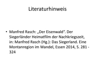 Literaturhinweis
• Manfred Rasch: „Der Eisenwald“. Der
Siegerländer Heimatfilm der Nachkriegszeit,
in: Manfred Rasch (Hg.): Das Siegerland. Eine
Montanregion im Wandel, Essen 2014, S. 281 -
324
 