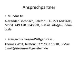 Ansprechpartner
• Mundus.tv:
Alexander Fischbach, Telefon: +49 271 6819606,
Mobil: +49 170 5843838, E-Mail: info@mundus-
tv.de
• Kreisarchiv Siegen-Wittgenstein:
Thomas Wolf, Telefon: 0271/333 15 10, E-Mail:
t.wolf@siegen-wittgenstein.de
 