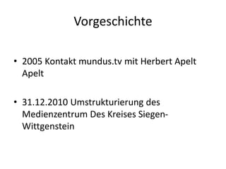 Vorgeschichte
• 2005 Kontakt mundus.tv mit Herbert Apelt
Apelt
• 31.12.2010 Umstrukturierung des
Medienzentrum Des Kreises Siegen-
Wittgenstein
 