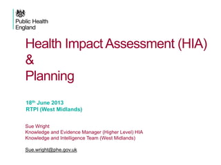 Health Impact Assessment (HIA)
&
Planning
18th June 2013
RTPI (West Midlands)
Sue Wright
Knowledge and Evidence Manager (Higher Level) HIA
Knowledge and Intelligence Team (West Midlands)
Sue.wright@phe.gov.uk

 