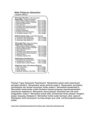 Panduan Tugas Setiausaha Peperiksaan1. Menyediakan jadual waktu peperiksaan
peringkat sekolah.2. Menyediakan jadual pembina soalan.3. Menguruskan percetakan,
pembahagian dan tempat menyimpan kertas soalan.4. Memastikan keselamatan.5.
Memastikan kertas-kertas soalan diedarkan kepada pengawas peperiksaansebelum
peperiksaan dijalankan.6. Memastikan skema jawapan disediakan oleh ahli panel
penggubalan soalan.7. Memastikan jadual waktu pemeriksaan kertas jawapan mengikut
jangka masayang ditetapkan.8. Memastikan kertas soalan disimpan untuk rujukan.9.
Menetapkan tarikh perjumpaan ibu bapa dengan guru untuk membincangkankemajuan
pelajar.
UGAS DAN TANGGUNGJAWABUNITKURIKULUM, HEM DAN KOKURIKULUM
 