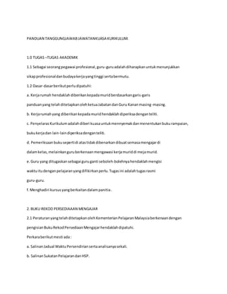 PANDUAN TANGGUNGJAWABJAWATANKUASA KURIKULUM.
1.0 TUGAS –TUGAS AKADEMIK
1.1 Sebagai seorangpegawai profesional,guru-guruadalahdiharapkanuntukmenunjukkan
sikapprofesionaldanbudayakerjayangtinggi sertabermutu.
1.2 Dasar-dasarberikutperludipatuhi:
a. Kerjarumah hendaklahdiberikankepadamuridberdasarkangaris-garis
panduanyang telahditetapkanolehketuaJabatandanGuru Kananmasing-masing.
b. Kerjarumahyang diberikankepadamuridhendaklahdiperiksadenganteliti.
c. PenyelarasKurikulumadalahdiberi kuasauntukmennyemakdanmenentukanbukurampaian,
bukukerjadan lain-laindiperiksadenganteliti.
d. Pemeriksaanbukusepertidi atastidakdibenarkandibuatsemasamengajardi
dalamkelas,melainkanguruberkenaanmengawasi kerjamuriddi mejamurid.
e.Guru yang ditugaskansebagai guruganti seboleh-bolehnyahendaklahmengisi
waktuitudenganpelajaranyangdifikirkanperlu.Tugasini adalahtugasrasmi
guru-guru.
f.Menghadiri kursusyangberkaitandalampanitia.
2. BUKU REKOD PERSEDIAAAN MENGAJAR
2.1 PeraturanyangtelahditetapkanolehKementerianPelajaranMalaysiaberkenaandengan
pengisianBukuRekodPersediaanMengajarhendaklahdipatuhi.
Perkaraberikutmesti ada:
a. SalinanJadual WaktuPersendiriansertaanalisanyasekali.
b. SalinanSukatanPelajarandanHSP.
 
