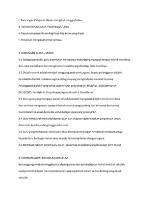 c. Rancangan PelajaranHarianmengikutminggu/bulan.
d. SalinanKertasSoalan,Peperiksaan/Ujian
e.Keputusanpeperiksaanbagi tiap-tiapkelasyangdiajar
f.Penulisanmengikutformatsemasa.
3. HUBUNGAN GURU – MURID
3.1 Sebagai pendidik,gurudiperlukanmempunyai hubunganyangrapatdenganmurid-muridnya
dan cuba memahami danmengetahuimasalahyangdihadapi olehmuridnya.
3.2 Disiplinmuridadalahmenjadi tanggungjawabsemuaguru.Segalapelanggarandisiplin
hendaklahdiambil tindakansegeraolehguruyangmenghadapai masalahtersebut.
PelanggarandisiplinyangseriussepertisuratpekelilingKP.8553/Vol.2/(55)bertarikh
04/11/1975 hendaklahdirujukkepadagurudisiplin/ GuruBesar.
3.3 Guru-guruyang mengajardalamkelashendaklahmengawal disiplinmurid-muridnya
dan sentiasamengawasi supayatidakadamuridyangpontengdari kelasnyadansemua
muriddalamkeadaanbersediauntukbelajarsepanjangprosesP&P.
3.4 Guru hendaklahmenunjukkanteladandansikapsertaperwatakanyangsesuai untuk
dihormati dandipandangtinggi olehmurid.
3.5 Guru yang mendapati muridsakitatauditimpakemalanganhendaklahmelaporkannya
kepadaGuru BertugasHarian atau kepadaPenolongKanandengansegera.
3.6 Membuatcatatan dalambuku salahlakusetiap kesalahanyangdilakukanolehmurid.
4. PERANAN JAWATANKUASAKURIKULUM
Bertanggungjawabmeninggikantaraf pengajarandanpembelajaranmurid-muriddi sekolah
supayamerekadapatmenunjukkanprestasiyangbaikdi dalamsemuabidangyangada di
sekolah.
 