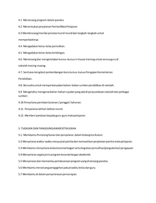 4.1 Merancang program dalampanatia
4.2 MenentukanperjalananPanitiaMataPelajaran
4.3 Membincang/menilai prestasi murid-muriddanlangkah-langkahuntuk
memperbaikinya:
4.4 Mengadakankelas-kelaspemulihan.
4.5 Mengadakankelas-kelasbimbingan.
4.6. Merancangdan mengelolakankursus-kursusin-house traininguntuksemuagurudi
sekolahmasing-masing.
4.7. Sentiasamengikuti perkembanganbarukursus-kursusPengajianKementerian
Pendidikan.
4.8. Berusahauntukmemperbanyakanbahan-bahansumberpendidikandi sekolah.
4.9 Mengetahui mengenaibahan-bahanrujukanyangadadi perpustakaansekolahdanpelbagai
sumber.
4.10 Penyelaraspenilaianbulanan/penggal /tahunan.
4.11. Penyelaraslatihan-latihanmurid.
4.12. Memberi panduankepadaguru-gurumatapelajaran.
5. TUGASAN DAN TANGGUNGJAWABSETIAUSAHA
5.1. MembantuPenolongKanandanpenyelaras dalambidangkurikulum.
5.2 Menyelaraswaktu-waktumesyuaratpanitiadanmemastikanperjalananpanitiamatapelajaran.
5.3 Membantumenyelaraskelaskecemerlangansertakegiatanpemulihan/pengukuhan/pengayaan
5.4 Menyelarassegalajenisprogramkecemerlanganakademik.
5.5 Menyelarasdanmemantauperlaksanaanprogramyangdirancangpanatia.
5.6 Membantumerancangpengagihanjadual waktukelasdanguru.
5.7 Membantudi dalampenyelarasanpencerapan.
 