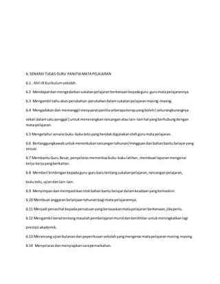 6. SENARAITUGAS GURU PANITIA MATA PELAJARAN
6.1 . Ahli JKKurikulumsekolah.
6.2 Mendapatdan mengedarkansukatanpelajaranberkenaankepadaguru-gurumatapelajarannya.
6.3 Mengambil tahuakan perubahan-perubahandalamsukatanpelajaranmasing-masing.
6.4 Mengadakandan memanggil mesyuaratpanitiaseberapakerapyangboleh( sekurangkurangnya
sekali dalamsatupenggal ) untukmenerangkanrancanganataulain-lainhal yangberhubungdengan
mata pelajaran.
6.5 Mengetahui senarai buku-bukuteksyanghendakdigunakanolehgurumatapelajaran.
6.6 Bertanggungkawabuntukmenentukanrancangantahunan/mingguandanbahanbantubelajaryang
sesuai.
6.7 MembantuGuru Besar,penyelarasmemeriksa buku-bukulatihan,membuatlaporanmengenai
kerja-kerjayangberkaitan.
6.8 Memberi bimbingankepadaguru-gurubarutentangsukatanpelajaran,rancanganpelajaran,
bukuteks,ujiandanlain-lain.
6.9 Menyimpandanmempastikanstokbahanbantubelajardalamkeadaanyangkemaskini.
6.10 Membuat anggaranbelanjaantahunanbagi mata pelajarannya.
6.11 Menjadi penasihatkepadapersatuanyangberasaskanmatapelajaranberkenaan,jikaperlu.
6.12 Mengambil berattentangmasalahpembelajaranmuriddanberikhtiar untukmeningkatkanlagi
prestasi akademik.
6.13 Merancang ujianbulanandanpeperiksaansekolahyangmengenai matapelajaranmasing-masing.
6.14 Menyelarasdanmenyiapkancarapemarkahan.
 