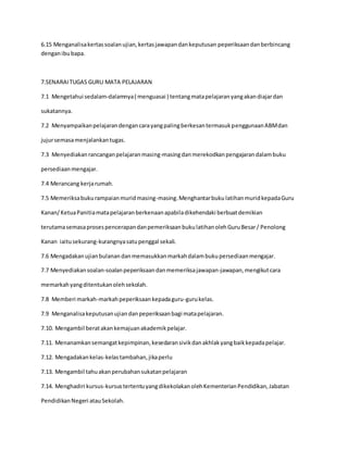 6.15 Menganalisakertassoalanujian,kertasjawapandankeputusan peperiksaandanberbincang
denganibubapa.
7.SENARAITUGAS GURU MATA PELAJARAN
7.1 Mengetahui sedalam-dalamnya( menguasai ) tentangmatapelajaranyangakandiajardan
sukatannya.
7.2 MenyampaikanpelajarandengancarayangpalingberkesantermasukpenggunaanABMdan
jujursemasamenjalankantugas.
7.3 Menyediakanrancanganpelajaranmasing-masingdanmerekodkanpengajarandalambuku
persediaanmengajar.
7.4 Merancang kerjarumah.
7.5 Memeriksabukurampaianmuridmasing-masing.Menghantarbuku latihanmuridkepadaGuru
Kanan/KetuaPanitiamatapelajaranberkenaanapabiladikehendaki berbuatdemikian
terutamasemasaprosespencerapandanpemeriksaanbukulatihanolehGuruBesar/ Penolong
Kanan iaitusekurang-kurangnyasatupenggal sekali.
7.6 Mengadakanujianbulanandanmemasukkanmarkahdalambukupersediaanmengajar.
7.7 Menyediakansoalan-soalanpeperiksaandanmemeriksajawapan-jawapan,mengikutcara
memarkahyangditentukanolehsekolah.
7.8 Memberi markah-markahpeperiksaankepadaguru-gurukelas.
7.9 Menganalisakeputusanujiandanpeperiksaanbagi matapelajaran.
7.10. Mengambil beratakankemajuanakademikpelajar.
7.11. Menanamkansemangatkepimpinan,kesedaransivikdanakhlakyangbaikkepadapelajar.
7.12. Mengadakankelas-kelastambahan,jikaperlu
7.13. Mengambil tahuakanperubahansukatanpelajaran
7.14. Menghadiri kursus-kursustertentuyangdikekolakanolehKementerianPendidikan,Jabatan
PendidikanNegeri atauSekolah.
 