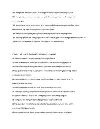 7.15. Menghadiri mesyuarat-mesyuaratyangdiadakanoleh panatiamatapelajaran.
7.16. Mengawasi peperiksaanatauujianyangdiadakandenganrapi untukmengelakkan
penyelewengan.
7.17. Menilai pencapaianmurid-muridsertamengesankelemahandankekuatanbagi tujuan
meningkatkanlagi prestasipengajarandanpembelajaran.
7.18. Menjalankankerja-kerjabaikpulih( remedial ) bagi murid-muridyanglemah.
7.19. Melengkapkanbutir-butiryangdiperlukandalambukupersediaanmengajardanmenyerahkan
KepadaGuru Besarpada tiap-tiaphari Jumaat( atau biladikehendaki ).
8. TUGAS DAN TANGGUNGJAWA SETIAUSAHA PEPERIKSAAN
8.1 Memantausemuapeperiksaanberjalandenganlancar
8.2 Memastikananalisiskeputusandisiapkanolehsemuasetiausahapeperiksaan.
8.3 Memastikankeperluanpeperiksaancukupdalamstokdankeperluan semasa.
8.4 Mengadakanmesyuaratdengansemuasetiausahake arahmeningkatkanlagi prestasi
pengurusanpeperiksaaan.
8.5 Mengaturdan menyediakanjadualpeperiksaandalamsekolahsetelahtarikhnya
dipersetujui olehpentadbir..
8.6 Mengaturdan menyediakan jadualpengawasanbagi guru-guru
8.7 Mendapatpersetujuanpanatiamatapelajaranuntukmenentukanpenyeliasoalan
dan pemeriksakertasjawapandantarikhpenyerahanmarkahkepadaguru.
8.8 Mengurusdan mengaturtempatpeperiksaanbagi murid-murid.
8.9 Mengurusdan menentukanpergerakankertassoalan( sebelumdanpadatarikh
peperiksaan) denganselamat.
8.10 Bertanggungjawabdalamsemuahal berhubungdengankelicinanperjalanan
 