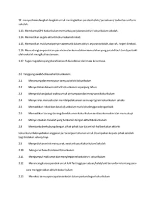 12. menyediakanlangkah-langkahuntukmeningkatkanprestasikelab/persatuan/badanberuniform
sekolah.
1.13. MembantuGPK Kokurikulummemantauperjalananaktivitikokurikulumsekolah.
1.14. Memastikansegalaaktiviti kokurikulumdirekod.
1.15. Memastikanmaklumatpenyertaanmuriddalamaktivitianjuransekolah,daerah,negeri direkod.
1.16. Mencadangkanperalatan-peralatandankemudahan-kemudahanyangpatutdibelidandiperbaiki
olehsekolahmengikutkeutamaan.
1.17. Tugas-tugaslainyangdiarahkanolehGuruBesar dari masa ke semasa.
2.0 TanggungjawabSetiausahaKokurikulum:
2.1 Merancang danmenyusunsemuaaktivitikokurikulum
2.2 Menyediakantakwimaktiviti kokurikulumsepanjangtahun
2.3 Menyediakanjadual waktuuntukperjumpaandanmesyuaratkokurikulum
2.4 Menyelaras.menyeliadanmenilai pelaksanaansemuaprogramkokurikulumsekola
2.5 Memastikanrekoddandata kokurikulummuriddiselenggaradenganbaik
2.6 Memastikanborang-borangdandokumenkokurikulumsentiasakemaskini danmencukupi
2.7 Menyelesaikanmasalahyangberkaitandenganaktiviti kokurikulum
2.8 Membantuberhubungdenganpihak-pihakluardalamhal-hal berkaitanaktiviti
kokurikulumMenyediakananggaranperbelanjaantahunanuntukdisampaikankepadapihaksekolah
bagi tindakanselanjutnya
2.9 MenyediakanminitmesyuaratJawatankuasaKokurikulumSekolah
2.10 MengurusBukuPenilaianKokurikulum
2.11 Mengumpul maklumatdanmenyimpanrekodaktivitikokurikulum
2.12 MerancangkursuspendekuntukAJKTertinggi persatuan/kelab/unitberuniformtentangcara-
cara menggerakkanaktivitikokurikulum
2.13 Merekodsemuapencapaiansekolahdalampertandingankokurikulum
 