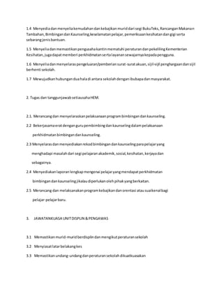 1.4 Menyediadanmenyeliakemudahandankebajikanmuriddari segi BukuTeks,RancanganMakanan
Tambahan,BimbingandanKaunseling,keselamatanpelajar,pemeriksaankesihatandangigi serta
sebarangjenisbantuan.
1.5 Menyeliadanmemastikanpengusahakantinmematuhi peraturandanpekelilingKementerian
Kesihatan,jugadapatmemberi perkhidmatansertalayanansewajarnyakepadapengguna.
1.6 Menyeliadanmenyelaraspengeluaran/pemberiansurat-suratakuan,sijil-sijil penghargaandansijil
berhenti sekolah.
1.7 Mewujudkanhubunganduahaladi antara sekolahdenganibubapadanmasyarakat.
2. Tugas dan tanggunjawabsetiausahaHEM.
2.1. Merancangdan menyelaraskanpelaksanaanprogrambimbingandankaunseling.
2.2 Bekerjasamaeratdengangurupembimbingdankaunselingdalampelaksanaan
perkhidmatanbimbingandankaunseling.
2.3 Menyelarasdan menyediakanrekodbimbingandankaunselingparapelajaryang
menghadapi masalahdari segi pelajaranakademik,sosial,kesihatan,kerjayadan
sebagainya.
2.4 Menyediakanlaporanlengkapmengenai pelajaryangmendapatperkhidmatan
bimbingandankaunselingjikalaudiperlukanolehpihakyangberkaitan.
2.5 Merancang dan melaksanakanprogramkebajikandanorentasi atausuaikenalbagi
pelajar-pelajarbaru.
3. JAWATANKUASA UNITDISPLIN &PENGAWAS
3.1 Memastikanmurid-muridberdisplindanmengikutperaturansekolah
3.2 Menyiasatlatarbelakangkes
3.3 Memastikanundang-undangdanperaturansekolahdikuatkuasakan
 