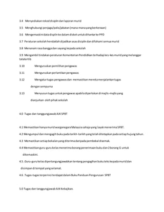 3.4 Menyediakanrekoddisiplindanlaporanmurid
3.5 Menghubungi penjaga/polis/jabatan(mana-manayangberkenaan)
3.6 Mengemaskinidatadisplinke dalamdisketuntukdihantarke PPD
3.7 Peraturansekolahhendaklahdijadikanasasdisiplindandifahami semuamurid
3.8 Menanam rasa banggadan sayang kepadasekolah
3.9 Mengambil tindakanperaturanKementerianPendidikanterhadapkes-kesmuridyangmelanggar
tatatertib
3.10 Menguruskanpemilihanpengawas
3.11 Menguruskanperlantikanpengawas
3.12 Mengaturtugas pengawasdan memastikanmerekamenjalankantugas
dengansempurna
3.13 Menyusuntugasuntukpengawasapabiladiperlukandi majlis-majlisyang
dianjurkan olehpihaksekolah
4.0 Tugas dan tanggungjawabAJKSPBT
4.1 MemastikanhanyamuridwarganegaraMalaysiasahajayang layakmenerimaSPBT.
4.2 Mengumpul danmengagihbukupadatarikh-tarikhyangtelahditetapkanpadasetiaphujungtahun.
4.3 Memastikansetiapbekalanyangditerimadaripadapembekal disemak.
4.4 Memastikanguru-gurukelasmenerimaborangpenerimaanbukudan2borang G untuk
dikemaskini.
4.5 .Guru-gurukelasdipertangungjawabkantentangpengagihanbukutekskepadamuriddan
disimpandi tempatyangselamat.
4.6 .Tugas-tugasterperinci terdapatdalamBukuPanduanPengurusan SPBT
5.0 Tugas dan tanggungjawabAJKKebajikan.
 