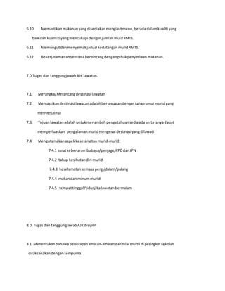 6.10 Memastikanmakananyangdisediakanmengikutmenu,berada dalamkualiti yang
baikdan kuantiti yangmencukupi denganjumlahmuidRMTS.
6.11 Memungutdanmenyemakjadual kedatanganmuridRMTS.
6.12 Bekerjasamadansentiasaberbincangdenganpihakpenyediaanmakanan.
7.0 Tugas dan tanggungjawab AJKlawatan.
7.1. Merangka/Merancangdestinasi lawatan
7.2. Memastikandestinasi lawatanadalahbersesuaiandengantahapumurmuridyang
menyertainya
7.3. Tujuanlawatanadalahuntukmenambahpengetahuansediaadasertaianyadapat
memperluaskan pengalamanmuridmengenai destinasiyangdilawati
7.4 Mengutamakanaspekkeselamatanmurid-murid:
7.4.1 suratkebenaranibubapa/penjaga,PPDdanJPN
7.4.2 tahap kesihatandiri murid
7.4.3 keselamatansemasapergi/dalam/pulang
7.4.4 makandan minummurid
7.4.5 tempattinggal/tidurjikalawatanbermalam
8.0 Tugas dan tanggungjawabAJKdisiplin
8.1 Menentukanbahawapenerapanamalan-amalandannilai murni di peringkatsekolah
dilaksanakandengansempurna.
 