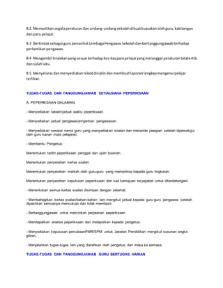 8.2 Memastikansegalaperaturandanundang-undangsekolahdikuatkuasakanolehguru,kakitangan
dan para pelajar.
8.3 Bertindaksebagai gurupenasihatLembagaPengawasSekolahdanbertanggungjawabterhadap
perlantikanpengawas.
8.4 Mengambil tindakanyangsesuai terhadapkes-kesparapelajaryangmelanggarperaturantatatertib
dan salahlaku.
8.5 Menyelarasdanmenyediakanrekoddisiplin danmembuatlaporanlengkapmengenai pelajar
terlibat.
TUGAS-TUGAS DAN TANGGUNGJAWAB SETIAUSAHA PEPERIKSAAN
A. PEPERIKSAAN DALAMAN.
- Menyediakan takwin/jadual waktu peperiksaan.
- Menyediakan jadual pengawasan/gantian pengawasan
- Menyediakan senarai nama guru yang menyediakan soalan dan menanda jawapan setelah dipersetujui
oleh guru kanan mata pelajaran.
- Membentu Pengetua:
Menentukan tarikh peperiksaan penggal dan ujian bulanan.
Menentukan penyerahan kertas soalan.
Menentukan penyerahan markah oleh guru-guru yang memeriksa kepada guru tingkatan.
Menentukan penyerahan keputusan peperiksaan dan kad kemajuan ke pejabat untuk ditandatangani.
- Menentukan semua kertas soalan disimpan dengan selamat.
- Membahagikan kertas soalan/bahan-bahan lain mengikut jadual kepada guru-guru pengawas setelah
dipastikan semuanya mencukupi dan tidak membazir.
- Bertanggungjawab untuk melicinkan perjalanan peperiksaan.
- Mendapatkan analisa peperiksaan dan melaporkan kepada pengetua.
- Menyediakan keputusan percubaanPMR/SPM untuk Jabatan Pendidikan mengikut susunan angka
giliran.
- Menjalankan tugas-tugas lain yang diarahkan oleh pengetua dari masa ke semasa.
TUGAS-TUGAS DAN TANGGUNGJAWAB GURU BERTUGAS HARIAN
 