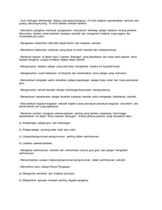 - Guru bertugas dikehendaki datang sekurang-kurangnya 15 minit sebelum persekolahan bermula dan
pulang sekurang-kurang 15 minit setelah sekolah berakhir.
- Membantu pengetua membuat pengawasan menyeluruh terhadap pelajar sebelum loceng pertama
dibunyikan, diwaktu rehat,disekitar kawasan sekolah dan mengambil tindakan yang segera dan
munasabah,jika perlu.
- Mengawasi kebersihan bilik-bilik darjah,kantin dan kawasan sekolah.
- Memeriksa kebersihan makanan yang dijual di kantin sekolah dan melaporkannya.
- Membuat laporan di dalam buku "Laporan Bertugas" yang disediakan dan kalau perlu,laporan terus
kepada pengetua supaya tindakan segera dapat diambil.
- Menguruskan rawatan pelajar yang sakit atau menghantar mereka ke hospital/rumah.
- Mengeluarkan surat kebenaran ke Hospital dan merekodkan nama pelajar yang memohon.
- Memastikan ketepatan waktu kehadiran pelajar,kepulangan pelajar,masa rehat dan masa pertukaran
guru.
- Menguruskan hal-hal bersabit dengan kehilangan/kejumpaan barang-barang.
- Menentukan keselamatan pelajar disekitar kawasan sekolah serta mengawasi hartabenda sekolah.
- Mencatatkan kegiatan-kegiatan sekolah seperti sukan,persatuan-persatuan,kegiatan beruniform dan
aktiviti-aktiviti lain yang dijalankan.
- Membuat cacatan mengenai perkara-perkara penting yang berlaku sepanjang hari/minggu
persekolahan ke dalam "Buku Laporan Bertugas". Antara perkara-perkara yang dicatatkan ialah :
a). Kedatangan pelajar,guru dan kakitangan.
b). Pelajar-pelajar ponteng,tidak hadir atau sakit.
c). Ucapan/pengumuman-pengumuman penting dalam perhimpunan.
d). Lawatan pelawat-pelawat.
- Mengelola perhimpunan sekolah dan menentukan semua guru-guru dan pelajar menghadiri
perhimpunan.
- Menyampaikan ucapan ringkas/pengumuman-pengumuman dalam perhimpunan sekolah.
- Memeriksa buku catatan Ketua Pengawas :
a). Mengambil perhatian dan tindakan jika perlu.
b). Melaporkan apa-apa masalah penting kepada pengetua.
 