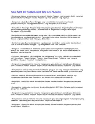 TUGAS-TUGAS DAN TANGGUNGJAWAB GURU MATA PELAJARAN
- Menentukan bahawa ianya mempunyai senaskah Sukatan Pelajaran yang kemaskini. Boleh memahani
dan mentafsirkan kandungan Sukatan Pelajaran bagi mata pelajaran yang diajarnya.
- Mempunyai sebuah Buku Rekod Mengajar yang kemaskini dan menyerahkannya kepada
pengetua/PK/Penyelia Petang pada masa-masa yang ditetapkan untuk disahkan.
- Menyediakan Rancangan Pelajaran bagi mata pelajaran yang diajarnya dengan lengkap untuk tempoh
setahun/sepenggal/seminggu/harian. Dan melaksanakan pengajarannya mengikut Rancangan
Pengajaran yang disediakan.
- Menyedia dan memberikan kerja-kerja latihan yang cukup,memeriksa buku-buku latihan pelajar dan
memulangkannya semula secepat mungkin. Penyerahan/menunjukkan buku-buku latihan pelajar ini
kepada pengetua/wakilnya pada masa yang dikehendaki.
- Memberikan Ujian Bulanan dan penilaian kepada pelajar. Merekodkan soalan-soalan dan keputusan
ujian di dalam Buku Rekod Mengajar. Juga mengadakan kelas-kelas tambahan.
- Mengesan kawasan-kawasan kelemahan pelajar-pelajar dan menjalankan kerja-kerja pemulihan.
Menjadi ahli dalam Panitia Matapelajaran, menghadiri serta mematuhi dan melaksanakan keputusan-
keputusan mesyuarat panitia.
- Guru-guru matapelajaran harus meyedarai dan menggunakan buku-buku panduan yang dikeluarkan
oleh Kementerian Pelajaran/Jabatan Pelajaran Negeri/Badan-Badan Profesional yang mengenai
pendidikan .Guru-guru hendaklah mendapatkannya.
- Menghadiri mesyuarat/taklimat mengenai matapelajaran yang berkenaan, samada yang dikelolakan
oleh Kementerian/Jabatan Pelajaran Negeri/Sekolah-sekolah/Badan-Badan Profesional yang tertentu.
- Menyampaikan semula makliumat-maklumat kepada guru-guru lain yang mengajar matapelajaran yang
sama.Menghadiri mesyuarat/taklimat/kursus; ini adalah atas budibicara Guru Besar, jika difikirkan perlu.
- Sentiasa mengikuti perkembangan/pembaharuan-pembaharuan tentang teknik mengajar bagi
matapelajaran berkenaan bagi meninggikan lagi prestasi dalam pengajaran-pembelajaran.
- Melaporkan kepada Guru Kanan Matapelajaran tentang masalah-masalah pengajaran-pembelajaran
untuk
- Mempastikan keselamatan murid-murid di makmal/bengkel/bilik ERT/Sains Pertanian serta mengawasi
penggunaan alat-alatan.
- Menghadiri mesyuarat/taklimat mengenai matapelajaran yang berkenaan, samada yang dikelolakan
oleh Kementerian/Jabatan Pelajaran Negeri/Sekolah-sekolah/Badan-Badan Profesioanl yang tertentu.
- Menyampaikan semula maklumat-maklumat kepada guru-guru lain yang mengajqar matapelajaran yang
berkenaan bagi meninggikan lagi prestasi dalam pengajaran-pembelajaran.
- Melaporkan kepada Guru Kanan Matapelajaran tentang masalah-masalah pengajaran-pembelajaran
untuk tindakan selanjutnya.
 
