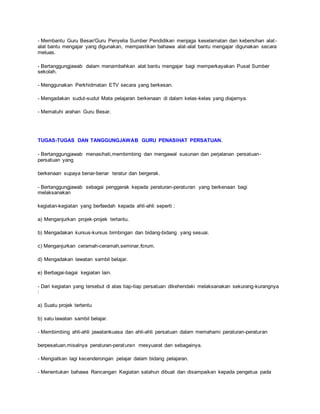 - Membantu Guru Besar/Guru Penyelia Sumber Pendidikan menjaga keselamatan dan kebersihan alat-
alat bantu mengajar yang digunakan, mempastikan bahawa alat-alat bantu mengajar digunakan secara
meluas.
- Bertanggungjawab dalam menambahkan alat bantu mengajar bagi memperkayakan Pusat Sumber
sekolah.
- Menggunakan Perkhidmatan ETV secara yang berkesan.
- Mengadakan sudut-sudut Mata pelajaran berkenaan di dalam kelas-kelas yang diajarnya.
- Mematuhi arahan Guru Besar.
TUGAS-TUGAS DAN TANGGUNGJAWAB GURU PENASIHAT PERSATUAN.
- Bertanggungjawab menasihati,membimbing dan mengawal susunan dan perjalanan persatuan-
persatuan yang
berkenaan supaya benar-benar teratur dan bergerak.
- Bertanggungjawab sebagai penggerak kepada peraturan-peraturan yang berkenaan bagi
melaksanakan
kegiatan-kegiatan yang berfaedah kepada ahli-ahli seperti :
a) Menganjurkan projek-projek tertantu.
b) Mengadakan kursus-kursus bimbingan dan bidang-bidang yang sesuai.
c) Menganjurkan ceramah-ceramah,seminar,forum.
d) Mengadakan lawatan sambil belajar.
e) Berbagai-bagai kegiatan lain.
- Dari kegiatan yang tersebut di atas tiap-tiap persatuan dikehendaki melaksanakan sekurang-kurangnya
:
a) Suatu projek tertentu
b) satu lawatan sambil belajar.
- Membimbing ahli-ahli jawatankuasa dan ahli-ahli persatuan dalam memahami peraturan-peraturan
berpesatuan,misalnya peraturan-peraturan mesyuarat dan sebagainya.
- Mengiatkan lagi kecenderongan pelajar dalam bidang pelajaran.
- Menentukan bahawa Rancangan Kegiatan satahun dibuat dan disampaikan kepada pengetua pada
 