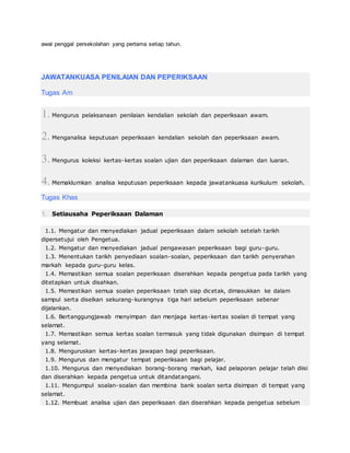 awal penggal persekolahan yang pertama setiap tahun.
JAWATANKUASA PENILAIAN DAN PEPERIKSAAN
Tugas Am
1. Mengurus pelaksanaan penilaian kendalian sekolah dan peperiksaan awam.
2. Menganalisa keputusan peperiksaan kendalian sekolah dan peperiksaan awam.
3. Mengurus koleksi kertas-kertas soalan ujian dan peperiksaan dalaman dan luaran.
4. Memaklumkan analisa keputusan peperiksaan kepada jawatankuasa kurikulum sekolah.
Tugas Khas
1. Setiausaha Peperiksaan Dalaman
1.1. Mengatur dan menyediakan jadual peperiksaan dalam sekolah setelah tarikh
dipersetujui oleh Pengetua.
1.2. Mengatur dan menyediakan jadual pengawasan peperiksaan bagi guru-guru.
1.3. Menentukan tarikh penyediaan soalan-soalan, peperiksaan dan tarikh penyerahan
markah kepada guru-guru kelas.
1.4. Memastikan semua soalan peperiksaan diserahkan kepada pengetua pada tarikh yang
ditetapkan untuk disahkan.
1.5. Memastikan semua soalan peperiksaan telah siap dicetak, dimasukkan ke dalam
sampul serta diselkan sekurang-kurangnya tiga hari sebelum peperiksaan sebenar
dijalankan.
1.6. Bertanggungjawab menyimpan dan menjaga kertas-kertas soalan di tempat yang
selamat.
1.7. Memastikan semua kertas soalan termasuk yang tidak digunakan disimpan di tempat
yang selamat.
1.8. Menguruskan kertas-kertas jawapan bagi peperiksaan.
1.9. Mengurus dan mengatur tempat peperiksaan bagi pelajar.
1.10. Mengurus dan menyediakan borang-borang markah, kad pelaporan pelajar telah diisi
dan diserahkan kepada pengetua untuk ditandatangani.
1.11. Mengumpul soalan-soalan dan membina bank soalan serta disimpan di tempat yang
selamat.
1.12. Membuat analisa ujian dan peperiksaan dan diserahkan kepada pengetua sebelum
 