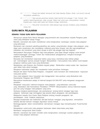 Kiraan hari adalah termasuk hari tidak bekerja (Sabtu, Ahad, cuti umum) kecuali
dinyatakan sebaliknya.
Hari sesuatu peristiwa berlaku tidak diambil kira sebagai 1 hari. Contoh: Hari
terakhir Ujian/Peperiksaan ialah Jumaat. Maka hari untuk guru menyerahkan markah
kepada guru kelas ialah pada hari Selasa minggu berikutnya.
Sila ambil kira hari-hari tidak bekerja bagi sesuatu tindakan yang melibatkan
orang lain.
GURU MATA PELAJARAN
SENARAI TUGAS GURU MATA PELAJARAN
 Mempunyai sebuah Buku Rekod Mengajar yang kemaskini dan menyerahkan kepada Pengetua pada
masa yang ditetapkan setiap minggu.
 Memiliki, memahami dan boleh mentafsirkan serta menghuraikan kandungan sukatan mata pelajaran
yang berkenaan.
 Memahami dan mematuhi pekeliling-pekeliling dan arahan yang berkaitan dengan mata pelajaran yang
diajar serta menentukan dan menetapkan matlamat yang harus dicapai, iaitu dari segi pengetahuan,
kebolehan dan kemahiran yang harus dicapai di akhir tiap penggal bagi tiap tingkatan.
 Menyediakan Rancangan Pelajaran bagi mata pelajaran yang diajar dengan lengkap untuk tempoh
setahun/sepenggal/ seminggu / harian dan melaksanakan pengajarannya mengikut rancangan
pelajaran yang disediakan.
 Menyedia dan memberikan kerja-kerja latihan yang cukup, memeriksa buku latihan pelajar
dan memulangkan semula secepat mungkin. Menyerahkan / menunjukkan buku latihan murid kepada
pengetua/ wakilnya pada masa yang dikehendaki.
 Menjalankan ujian Bulanan dan Penilaian kepada pelajar . Merekodkan soalan-soalan dan keputusan
ujian dalam buku rekod mengajar.
 Mengesan kelemahan pelajar dan menjalankan kelas pemulihan/ bimbingan.
 Menjadi ahli dalam Panitia Mata Pelajaran , menghadiri serta mematuhi dan melaksanakan keputusan
mesyuarat panitia.
 Guru mata pelajaran harus menyedari dan menggunakan buku panduan yang dikeluarkan oleh
Kementerian Pelajaran dan PPWPP.
 Memastikan keselamatan pelajar di makmal/ bengkel KH/ Bilik ERT serta mengawasi penggunaan
peralatan.
 Menghadiri mesyuarat / taklimat mengenai mata pelajaran yang berkenaan sama ada
yang dikelolakan oleh Kementerian Pendidikan / PPWPP. Menyampaikan semua maklumat kepada
guru lain yang mengajar mata pelajaran yang sama.
 Sentiasa mengikuti perkembangan dan pembaharuan tentang teknik mengajar bagi mata
pelajaran berkenaan bagi meninggikan lagi prestasi dalam pengajaran dan pembelajaran.
 Melaporkan kepada Guru Kanan Mata Pelajaran tentang masalah pengajaran dan
pembelajaran untuk tindakan selanjutnya.
 Menjaga keselamatan dan kebersihan alat-alat bantuan mengajar yang digunakan, memastikan
bahawa alat-alat bantuan mengajar digunakan secara meluas .
 Bertanggungjawab dalam menambahklan alat bantuan mengajar bagi memperkayakan Pusat Sumber
Sekolah.
 Mengadakan sudut-sudut mata pelajaran berkenaan dalam kelas-kelas yang diajar.
 Membantu menguruskan Bank Soalan.
 Memiliki, memahami dan boleh mentafsir serta menghuraikan kandungan sukatan pelajaran dan
huraian mata pelajaran berkenaan.
 