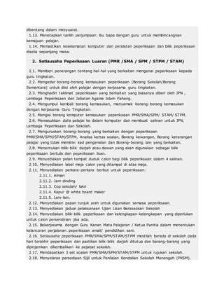 dibentang dalam mesyuarat.
1.13. Menetapkan tarikh perjumpaan ibu bapa dengan guru untuk membincangkan
kemajuan pelajar.
1.14. Memastikan keselamatan komputer dan peralatan peperiksaan dan bilik peperiksaan
diselia sepanjang masa.
2. Setiausaha Peperiksaan Luaran (PMR /SMA / SPM / STPM / STAM)
2.1. Memberi penerangan tentang hal-hal yang berkaitan mengenai peperiksaan kepada
guru tingkatan.
2.2. Mengedar borang-borang kemasukan peperiksaan (Borang Sekolah/Borang
Sementara) untuk diisi oleh pelajar dengan kerjasama guru tingkatan.
2.3. Menghadiri taklimat peperiksaan yang berkaitan yang biasanya diberi oleh JPN ,
Lembaga Peperiksaan dan Jabatan Agama Islam Pahang.
2.4. Mengumpul kembali borang kemasukan, menyemak borang-borang kemasukan
dengan kerjasama Guru Tingkatan.
2.5. Mengisi borang komputer kemasukan peperiksaan PMR/SMA/SPM/ STAM/ STPM.
2.6. Memasukkan data pelajar ke dalam komputer dan membuat salinan untuk JPN,
Lembaga Peperiksaan dan Sekolah.
2.7. Menguruskan borang-borang yang berkaitan dengan peperiksaan
PMR/SMA/SPM/STAM/STPM, Analisa kertas soalan, Borang kewangan, Borang keterangan
pelajar yang tidak memiliki kad pengenalan dan Borang-borang lain yang berkaitan.
2.8. Menentukan bilik-bilik darjah atau dewan yang akan digunakan sebagai bilik
peperiksaan bertulis dan peperiksaan lisan.
2.9. Menyediakan pelan tempat duduk calon bagi bilik peperiksaan dalam 4 salinan.
2.10. Menyediakan label meja calon yang ditampal di atas meja.
2.11. Menyediakan perkara-perkara berikut untuk peperiksaan:
2.11.1. Almari
2.11.2. Jam dinding
2.11.3. Cop sekolah/ lakri
2.11.4. Kapur @ white board maker
2.11.5. Lain-lain.
2.12. Menyediakan papan tunjuk arah untuk digunakan semasa peperiksaan.
2.13. Menyediakan jadual pelaksanaan Ujian Lisan Berasaskan Sekolah
2.14. Menyediakan bilik-bilik peperiksaan dan kelengkapan-kelengkapan yang diperlukan
untuk calon persendirian jika ada.
2.15. Bekerjasama dengan Guru Kanan Mata Pelajaran / Ketua Panitia dalam menentukan
kelancaran perjalanan peperiksaan amali/ pendidikan seni.
2.16. Setiausaha peperiksaan PMR/SMA/SPM/STAM/STPM mestilah berada di sekolah pada
hari terakhir peperiksaan dan pastikan bilik-bilik darjah ditutup dan barang-barang yang
dipinjamkan dikembalikan ke pejabat sekolah.
2.17. Mendapatkan 3 set soalan PMR/SMA/SPM/STAM/STPM untuk rujukan sekolah.
2.18. Menyelaras persediaan Sijil untuk Penilaian Kendalian Sekolah Menengah (PKSM).
 