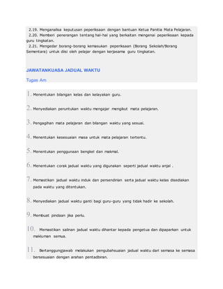 2.19. Menganalisa keputusan peperiksaan dengan bantuan Ketua Panitia Mata Pelajaran.
2.20. Memberi penerangan tentang hal-hal yang berkaitan mengenai peperiksaan kepada
guru tingkatan.
2.21. Mengedar borang-borang kemasukan peperiksaan (Borang Sekolah/Borang
Sementara) untuk diisi oleh pelajar dengan kerjasama guru tingkatan.
JAWATANKUASA JADUAL WAKTU
Tugas Am
1. Menentukan bilangan kelas dan kelayakan guru.
2. Menyediakan peruntukan waktu mengajar mengikut mata pelajaran.
3. Pengagihan mata pelajaran dan bilangan waktu yang sesuai.
4. Menentukan kesesuaian masa untuk mata pelajaran tertentu.
5. Menentukan penggunaan bengkel dan makmal.
6. Menentukan corak jadual waktu yang digunakan seperti jadual waktu anjal .
7. Memastikan jadual waktu induk dan persendirian serta jadual waktu kelas disediakan
pada waktu yang ditentukan.
8. Menyediakan jadual waktu ganti bagi guru-guru yang tidak hadir ke sekolah.
9. Membuat pindaan jika perlu.
10. Memastikan salinan jadual waktu dihantar kepada pengetua dan dipaparkan untuk
makluman semua.
11. Bertanggungjawab melakukan pengubahsuaian jadual waktu dari semasa ke semasa
bersesuaian dengan arahan pentadbiran.
 