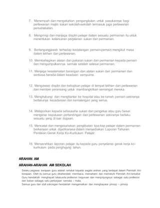 7. Menempah dan mengaturkan pengangkutan untuk pasukannya bagi
perlawanan majlis sukan sekolah-sekolah termasuk juga perlawanan
persahabatan.
8. Mengiringi dan manjaga displin pelajar dalam sesuatu permainan itu untuk
menentukan kelancaran perjalanan sukan dan permainan.
9. Bertangungjawab terhadap kedatangan pemain-pemain mengikut masa
dalam latihan dan perlawanan.
10. Membahagikan alatan dan pakaian sukan dan permainan kepada pemain
dan mengumpulkannya semula setelah selesai permainan.
11. Menjaga keselamatan barangan dan alatan sukan dan permainan dan
sentiasa berada dalam keadaan sempurna.
12. Mengawasi displin dan kebajikan pelajar di tempat latihan dan perlawanan
dan member peransang untuk mambangkitkan semangat mereka.
13. Menghubungi dan menghantar ke hospital atau ke rumah pemain sekiranya
berlakunya kecederaan dan kemalangan yang serius.
14. Melaporkan kepada setiausaha sukan dan pengetua atau guru besar
mengenai keputusan pertandingan dan perlawanan sekiranya berlaku
sesuatu yang di luar dugaan.
15. Mencatat dan mengesahakan penglibatan tipa-tiap pelajar dalam permainan
berkenaan untuk dijadikanasa dalam menyediakan Laporan Tahunan
Penilaian Gerak Kerja Ko-Kurikulum Pelajar.
16. Menyerahkan laporan pelajar itu kepada guru penyelaras gerak kerja ko-
kurikulum pada penghujung tahun.
ARAHAN AM
ARAHAN-ARAHAN AM SEKOLAH
 Selaku pegawai kerajaan guru adalah tertaluk kepada segala arahan yang terdapat dalam Perintah Am
kerajaan. Oleh itu semua guru dikehendaki membaca, memahami dan mematuhi Perintah Am tersebut
 Guru hendaklah menghayati tatasusila profesion keguruan dan menjunjungnya sebagai satu profesion
dan bukan sebagai satu perkerjaan semata – mata.
 Semua guru dan staf sokongan hendaklah mengamalkan dan menghayatai prinsip – prinsip
 