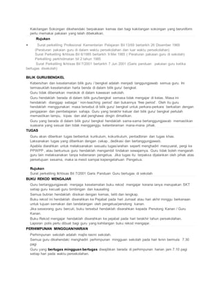 Kakitangan Sokongan dikehendaki berpakaian kemas dan bagi kakitangan sokongan yang beruniform
perlu memakai pakaian yang telah dibekalkan.
Rujukan
 Surat perkeliling Profesional Kementerian Pelajaran Bil 13/69 bertarikh 26 Disember 1969
(Peraturan pakaian guru di dalam waktu persekolahan dan luar waktu persekolahan)
Surat Perkeliling Ikhtisas Bil 6/1985 bertarikh 9 Mei 1985 ( Peraturan pakaian guru di sekolah)
Perkeliling perkhidmatan bil 2 tahun 1985
Surat Perkeliling Ikhtisas Bil 7/2001 bertarikh 7 Jun 2001 (Garis panduan pakaian guru ketika
bertugas disekolah)
BILIK GURU/BENGKEL
 Kebersihan dan keselamatan bilik guru / bengkel adalah menjadi tanggungjawab semua guru. Ini
termasuklah keselamatan harta benda di dalam bilik guru/ bengkel.
 Guru tidak dibenarkan merokok di dalam kawasan sekolah.
 Guru hendaklah berada di dalam bilik guru/bengkel semasa tidak mengajar di kelas. Masa ini
hendaklah dianggap sebagai ‘ non-teaching period’ dan bukannya ‘free period’. Oleh itu guru
hendaklah menggunakan masa tersebut di bilik guru/ bengkel untuk perkara-perkara berkaitan dengan
pengajaran dan pembelajaran sahaja. Guru yang terakhir keluar dari bilik guru/ bengkel perlulah
memastikan lampu, kipas dan alat penghawa dingin dimatikan.
 Guru yang berada di dalam bilik guru/ bengkel hendaklah sama-sama bertanggungjawab memastikan
suasana yang sesuai dan tidak mengganggu ketenteraman mana-mana pihak.
TUGAS
 Guru akan diberikan tugas berbentuk kurikulum, kokurikulum, pentadbiran dan tugas khas.
Laksanakan tugas yang diberikan dengan cekap , dedikasi dan bertanggungjawab.
 Apabila diarahkan untuk melaksanakan sesuatu tugas/arahan seperti menghadiri mesyuarat, pergi ke
PPWPP , atau berkursus guru hendaklah mengambil tindakan sewajarnya. Guru tidak boleh mengarah
guru lain melaksanakan tanpa kebenaran pengetua. Jika tugas itu terpaksa dijalankan oleh pihak atas
persetujuan sesama, maka ia mesti sampai kepengetahuan Pengetua.
Rujukan
 Surat perkeliling Ikhtisas Bil 7/2001 Garis Panduan Guru bertugas di sekolah
BUKU REKOD MENGAJAR
 Guru bertanggungjawab menjaga keselamatan buku rekod mengajar kerana ianya merupakan SKT
setiap guru kecuali guru bimbingan dan kauseling
 Semua butiran hendaklah diisikan dengan kemas, teliti dan lengkap.
 Buku rekod ini hendaklah diserahkan ke Pejabat pada hari Jumaat atau hari akhir minggu berkenaan
untuk tujuan semakan dan tandatangan oleh pengetua/penolong kanan.
 Jika seseorang guru bercuti, buku tersebut hendaklah diserahkan kepada Penolong Kanan / Guru
Kanan.
 Buku Rekod mengajar hendaklah diserahkan ke pejabat pada hari terakhir tahun persekolahan.
 Laporan polis perlu dibuat bagi guru yang kehilangan buku rekod mengajar.
PERHIMPUNAN MINGGUAN/HARIAN
 Perhimpunan sekolah adalah majlis rasmi sekolah.
 Semua guru dikehendaki menghadiri perhimpunan mingguan sekolah pada hari Isnin bermula 7.30
pagi
 Guru yang bertugas mingguan bertugas diwajibkan berada di perhimpunan harian jam 7.10 pagi
setiap hari pada waktu persekolahan.
 