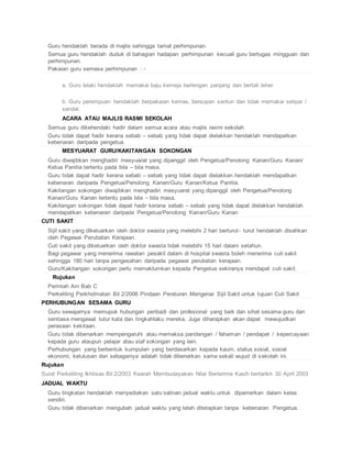  Guru hendaklah berada di majlis sehingga tamat perhimpunan.
 Semua guru hendaklah duduk di bahagian hadapan perhimpunan kecuali guru bertugas mingguan dan
perhimpunan.
 Pakaian guru semasa perhimpunan : -
a. Guru lelaki hendaklah memakai baju kemeja berlengan panjang dan bertali leher.
b. Guru perempuan hendaklah berpakaian kemas, bersopan santun dan tidak memakai selipar /
sandal.
ACARA ATAU MAJLIS RASMI SEKOLAH
 Semua guru dikehendaki hadir dalam semua acara atau majlis rasmi sekolah
 Guru tidak dapat hadir kerana sebab – sebab yang tidak dapat dielakkan hendaklah mendapatkan
kebenaran daripada pengetua.
MESYUARAT GURU/KAKITANGAN SOKONGAN
 Guru diwajibkan menghadiri mesyuarat yang dipanggil oleh Pengetua/Penolong Kanan/Guru Kanan/
Ketua Panitia tertentu pada bila – bila masa.
 Guru tidak dapat hadir kerana sebab – sebab yang tidak dapat dielakkan hendaklah mendapatkan
kebenaran daripada Pengetua/Penolong Kanan/Guru Kanan/Ketua Panitia.
 Kakitangan sokongan diwajibkan menghadiri mesyuarat yang dipanggil oleh Pengetua/Penolong
Kanan/Guru Kanan tertentu pada bila – bila masa.
 Kakitangan sokongan tidak dapat hadir kerana sebab – sebab yang tidak dapat dielakkan hendaklah
mendapatkan kebenaran daripada Pengetua/Penolong Kanan/Guru Kanan
CUTI SAKIT
 Sijil sakit yang dikeluarkan oleh doktor swasta yang melebihi 2 hari berturut- turut hendaklah disahkan
oleh Pegawai Perubatan Kerajaan.
 Cuti sakit yang dikeluarkan oleh doktor swasta tidak melebihi 15 hari dalam setahun.
 Bagi pegawai yang menerima rawatan pesakit dalam di hospital swasta boleh menerima cuti sakit
sehingga 180 hari tanpa pengesahan daripada pegawai perubatan kerajaan.
 Guru/Kakitangan sokongan perlu memaklumkan kepada Pengetua sekiranya mendapat cuti sakit.
Rujukan
 Perintah Am Bab C
 Perkeliling Perkhidmatan Bil 2/2006 Pindaan Peraturan Mengenai Sijil Sakit untuk tujuan Cuti Sakit
PERHUBUNGAN SESAMA GURU
 Guru sewajarnya memupuk hubungan peribadi dan profesional yang baik dan sihat sesama guru dan
sentiasa mengawal tutur kata dan tingkahlaku mereka. Juga diharapkan akan dapat mewujudkan
perasaan kekitaan.
 Guru tidak dibenarkan mempengaruhi atau memaksa pandangan / fahaman / pendapat / kepercayaan
kepada guru ataupun pelajar atau staf sokongan yang lain.
 Perhubungan yang berbentuk kumpulan yang berdasarkan kepada kaum, status sosial, sosial
ekonomi, kelulusan dan sebagainya adalah tidak dibenarkan sama sekali wujud di sekolah ini.
Rujukan
Surat Perkeliling Ikhtisas Bil 2/2003 Kearah Membudayakan Nilai Berterima Kasih bertarikh 30 April 2003
JADUAL WAKTU
 Guru tingkatan hendaklah menyediakan satu salinan jadual waktu untuk dipamerkan dalam kelas
sendiri.
 Guru tidak dibenarkan mengubah jadual waktu yang telah ditetapkan tanpa kebenaran Pengetua.
 