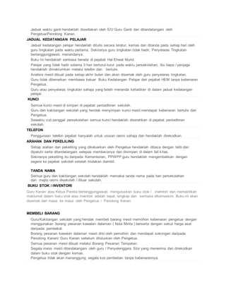  Jadual waktu ganti hendaklah disediakan oleh S/U Guru Ganti dan ditandatangani oleh
Pengetua/Penolong Kanan.
JADUAL KEDATANGAN PELAJAR
 Jadual kedatangan pelajar hendaklah ditulis secara teratur, kemas dan ditanda pada setiap hari oleh
guru tingkatan pada waktu pertama. Sekiranya guru tingkatan tidak hadir, Penyelaras Tingkatan
bertanggungjawab menandanya.
 Buku ini hendaklah sentiasa berada di pejabat Hal Ehwal Murid.
 Pelajar yang tidak hadir selama 3 hari berturut-turut pada waktu persekolahan, ibu bapa / penjaga
hendaklah dimaklumkan melalui telefon dan bertulis.
 Analisis mesti dibuat pada setiap akhir bulan dan akan disemak oleh guru penyelaras tingkatan.
 Guru tidak dibenarkan membawa keluar Buku Kedatangan Pelajar dari pejabat HEM tanpa kebenaran
Pengetua.
 Guru atau penyelaras tingkatan sahaja yang boleh menanda kehadiran di dalam jadual kedatangan
pelajar.
KUNCI
 Semua kunci mesti di simpan di pejabat pentadbiran sekolah.
 Guru dan kakitangan sekolah yang hendak menyimpan kunci mesti mendapat kebenaran bertulis dari
Pengetua.
 Sewaktu cuti penggal persekolahan semua kunci hendaklah diserahkan di pejabat pentadbiran
sekolah.
TELEFON
 Penggunaan telefon pejabat hanyalah untuk urusan rasmi sahaja dan hendaklah direkodkan.
ARAHAN DAN PEKELILING
 Setiap arahan dan pekeliling yang dikeluarkan oleh Pengetua hendaklah dibaca dengan teliti dan
dipatuhi serta ditandatangani selepas membacanya dan disimpan di dalam fail khas.
 Sekiranya pekeliling itu daripada Kementerian, PPWPP guru hendaklah mengembalikan dengan
segera ke pejabat sekolah setelah tindakan diambil.
TANDA NAMA
 Semua guru dan kakitangan sekolah hendaklah memakai tanda nama pada hari persekolahan
dan majlis rasmi disekolah / diluar sekolah.
BUKU STOK / INVENTORI
Guru Kanan atau Ketua Panitia bertanggungjawab menguruskan buku stok / inventori dan memastikan
maklumat dalam buku stok atau inventori adalah tepat, lengkap dan sentiasa dikemaskini. Buku ini akan
disemak dari masa ke masa oleh Pengetua / Penolong Kanan.
MEMBELI BARANG
 Guru/Kakitangan sekolah yang hendak membeli barang mesti memohon kebenaran pengetua dengan
menggunakan borang pesanan kawalan dalaman ( Nota Minta ) berserta dengan sebut harga asal
daripada pembekal.
 Borang pesanan kawalan dalaman mesti diisi oleh pemohon dan mendapat sokongan daripada
Penolong Kanan/ Guru Kanan sebelum diluluskan oleh Pengetua.
 Semua pesanan mesti dibuat melalui Borang Pesanan Tempatan.
 Segala invois mesti ditandatangani oleh guru / Penyelenggara Stor yang menerima dan direkodkan
dalam buku stok dengan kemas.
 Pengetua tidak akan menanggung segala kos pembelian tanpa kebenarannya.
 