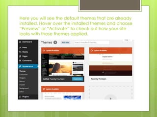 Here you will see the default themes that are already 
installed. Hover over the installed themes and choose 
“Preview” or “Activate” to check out how your site 
looks with those themes applied. 
 