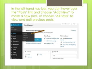 In the left hand nav bar, you can hover over 
the “Posts” link and choose “Add New” to 
make a new post, or choose “All Posts” to 
view and edit previous posts. 
 