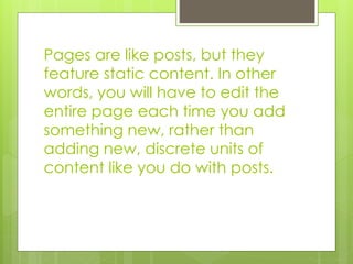 Pages are like posts, but they 
feature static content. In other 
words, you will have to edit the 
entire page each time you add 
something new, rather than 
adding new, discrete units of 
content like you do with posts. 
 